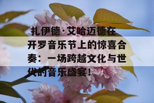  扎伊德·艾哈迈德在开罗音乐节上的惊喜合奏：一场跨越文化与世代的音乐盛宴！