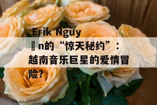  Erik Nguyễn的“惊天秘约”：越南音乐巨星的爱情冒险？